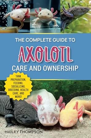The Complete Guide to Axolotl Care and Ownership: Tank Preparation, Feeding, Socializing, Breeding, Health Care, and Expert Advice on Successful Axolotl Ownership