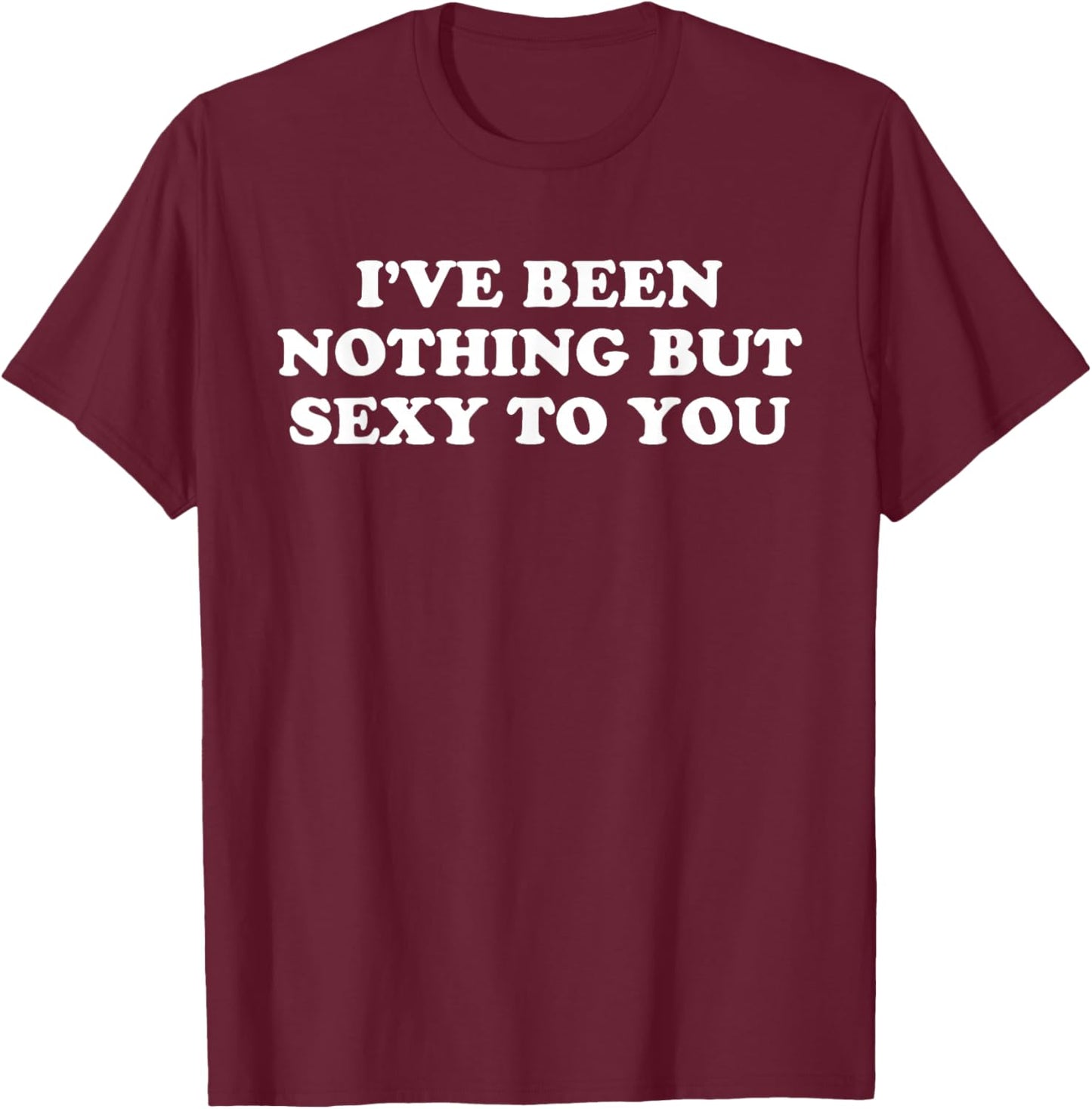 I've Been Nothing But Sexy To You - Funny Sarcastic Humor T-Shirt - T-Shirt | Maroon