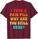 I Took A Pain Pill Why Are You Still Here? Quote T-Shirt - T-Shirt | Maroon