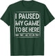 I PAUSED MY GAME TO BE HERE Computer Game Gamer Shirt T-Shirt - T-Shirt | Forest