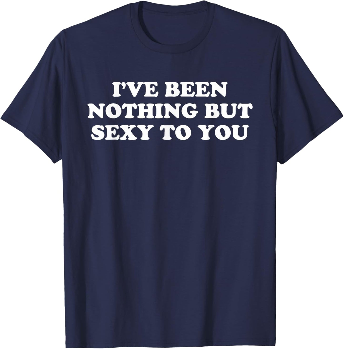 I've Been Nothing But Sexy To You - Funny Sarcastic Humor T-Shirt - T-Shirt | Navy
