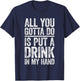 All You Gotta Do Is Put A Drink In My Hand Shirt Drinking T-Shirt - T-Shirt | Navy
