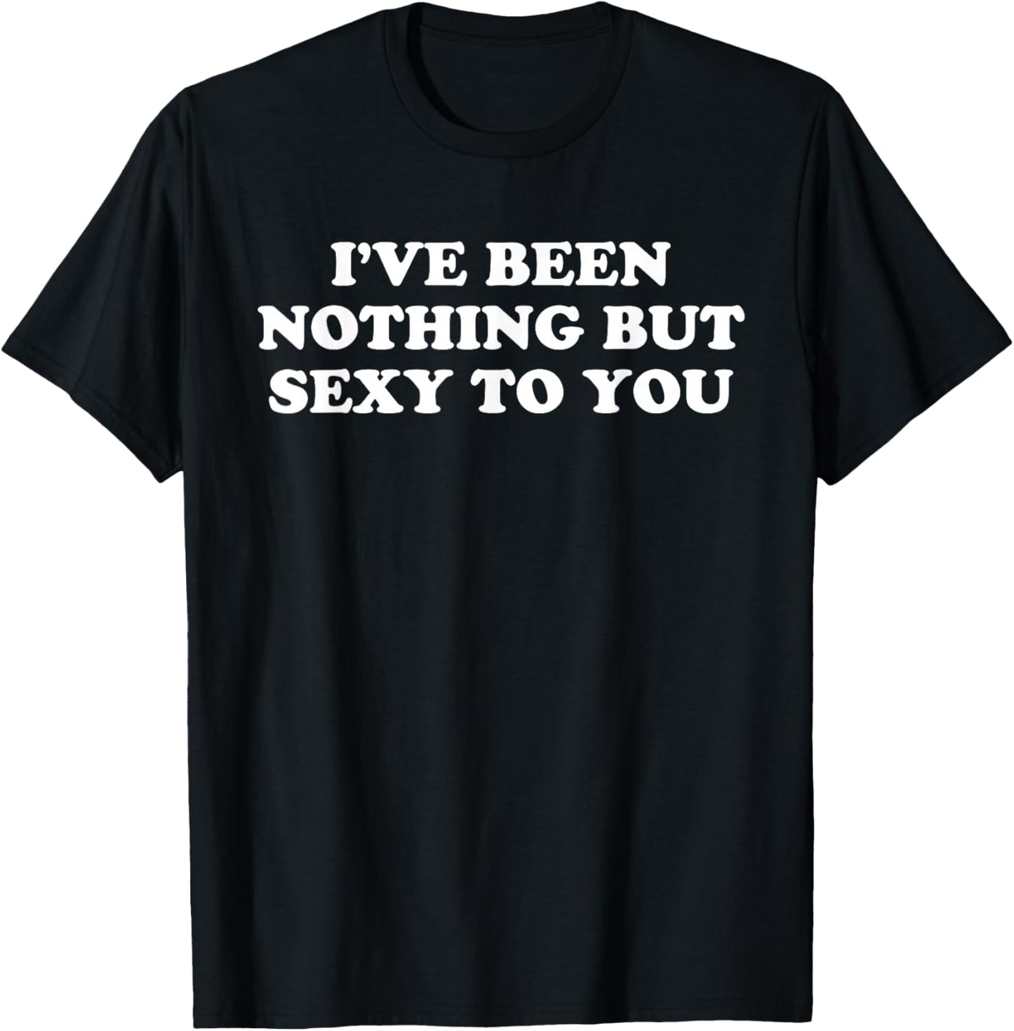 I've Been Nothing But Sexy To You - Funny Sarcastic Humor T-Shirt - T-Shirt | Black